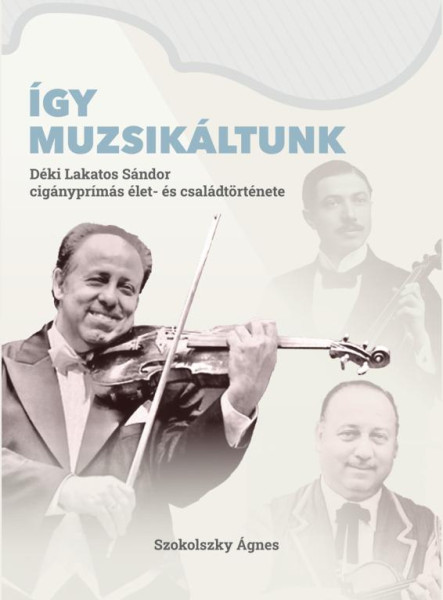 ÍGY MUZSIKÁLTUNK. DÉKI LAKATOS SÁNDOR CIGÁNYPRÍMÁS ÉLET- ÉS CSALÁDTÖRTÉNETE