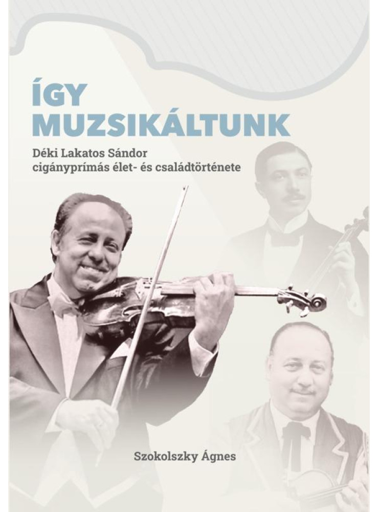 ÍGY MUZSIKÁLTUNK. DÉKI LAKATOS SÁNDOR CIGÁNYPRÍMÁS ÉLET- ÉS CSALÁDTÖRTÉNETE ÍGY MUZSIKÁLTUNK. DÉKI LAKATOS SÁNDOR CIGÁNYPRÍMÁS ÉLET- ÉS CSALÁDTÖRTÉNETE