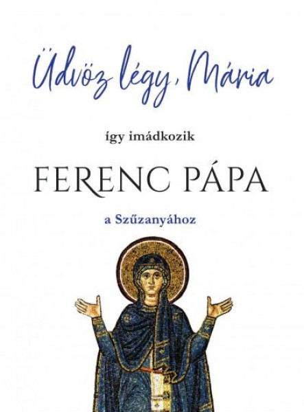 ÜDVÖZ LÉGY, MÁRIA - ÍGY IMÁDKOZIK FERENC PÁPA A SZŰZANYÁHOZ