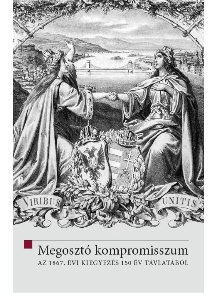 MEGOSZTÓ KOMPROMISSZUM - AZ 1867. ÉVI KIEGYEZÉS 150 ÉV TÁVLATÁBÓL MEGOSZTÓ KOMPROMISSZUM - AZ 1867. ÉVI KIEGYEZÉS 150 ÉV TÁVLATÁBÓL